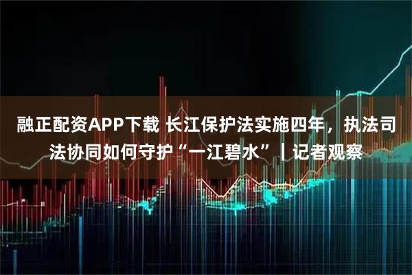 融正配资APP下载 长江保护法实施四年，执法司法协同如何守护“一江碧水”｜记者观察