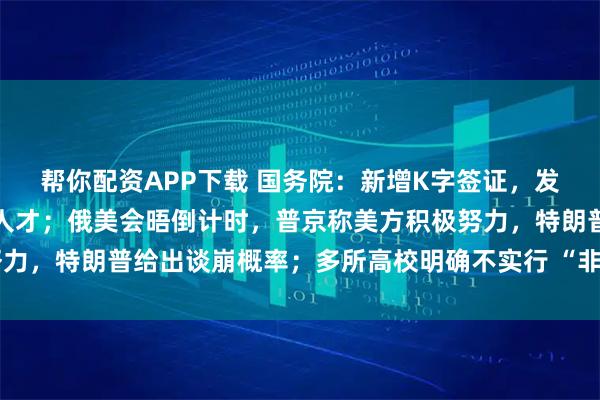 帮你配资APP下载 国务院：新增K字签证，发给入境的外国青年科技人才；俄美会晤倒计时，普京称美方积极努力，特朗普给出谈崩概率；多所高校明确不实行 “非升即走”丨早报