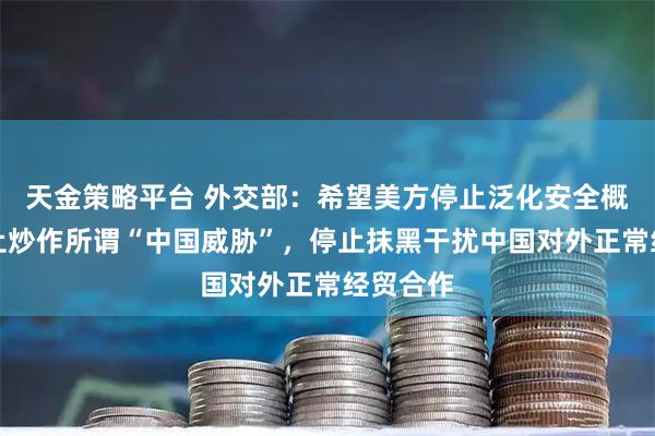 天金策略平台 外交部：希望美方停止泛化安全概念，停止炒作所谓“中国威胁”，停止抹黑干扰中国对外正常经贸合作