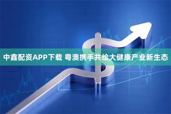 中鑫配资APP下载 粤澳携手共绘大健康产业新生态