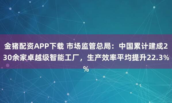 金猪配资APP下载 市场监管总局：中国累计建成230余家卓越级智能工厂，生产效率平均提升22.3%