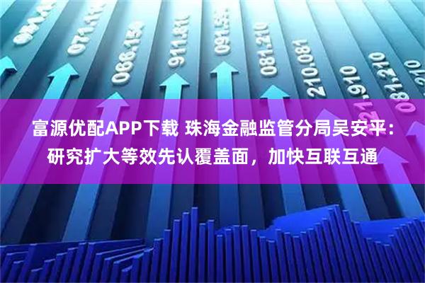 富源优配APP下载 珠海金融监管分局吴安平：研究扩大等效先认覆盖面，加快互联互通