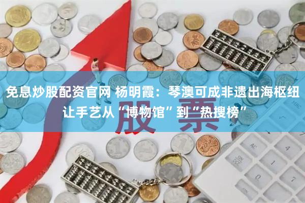 免息炒股配资官网 杨明霞：琴澳可成非遗出海枢纽 让手艺从“博物馆”到“热搜榜”