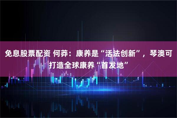 免息股票配资 何莽：康养是“活法创新”，琴澳可打造全球康养“首发地”