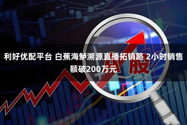 利好优配平台 白蕉海鲈溯源直播拓销路 2小时销售额破200万元