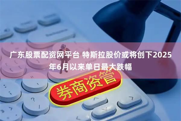 广东股票配资网平台 特斯拉股价或将创下2025年6月以来单日最大跌幅